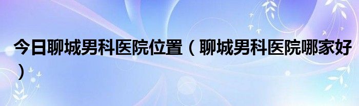 今日聊城男科医院位置（聊城男科医院哪家好）