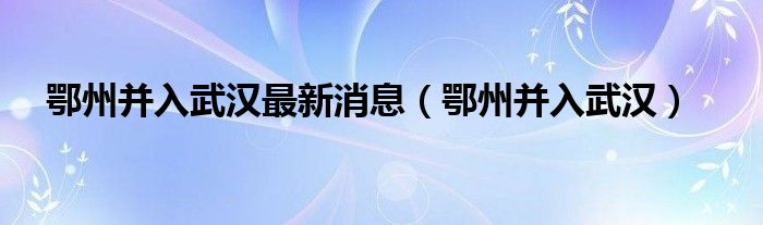 鄂州并入武汉最新消息（鄂州并入武汉）