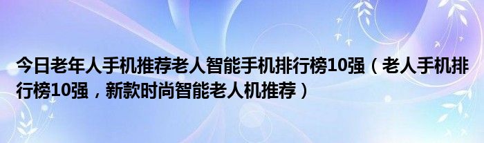 今日老年人手机推荐老人智能手机排行榜10强（老人手机排行榜10强，新款时尚智能老人机推荐）