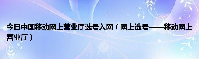 今日中国移动网上营业厅选号入网（网上选号——移动网上营业厅）