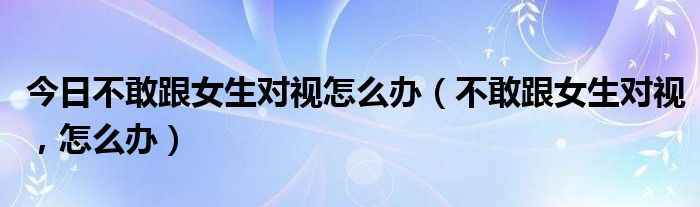 今日不敢跟女生对视怎么办（不敢跟女生对视，怎么办）