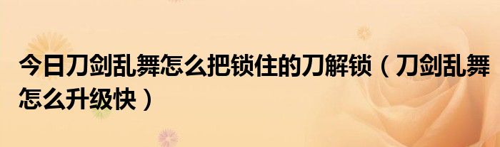 今日刀剑乱舞怎么把锁住的刀解锁（刀剑乱舞怎么升级快）