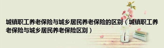 城镇职工养老保险与城乡居民养老保险的区别（城镇职工养老保险与城乡居民养老保险区别）