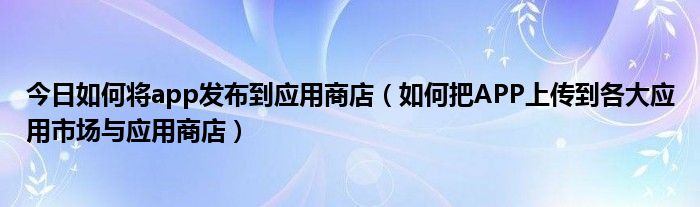 今日如何将app发布到应用商店（如何把APP上传到各大应用市场与应用商店）