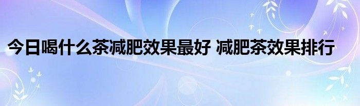 今日喝什么茶减肥效果最好 减肥茶效果排行