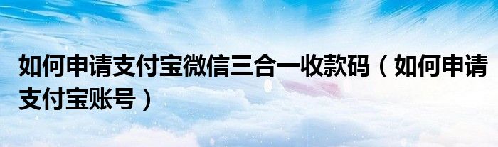 如何申请支付宝微信三合一收款码（如何申请支付宝账号）