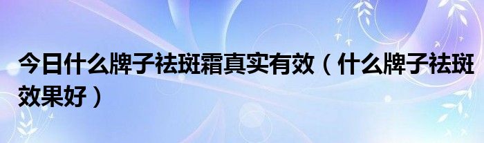 今日什么牌子祛斑霜真实有效（什么牌子祛斑效果好）