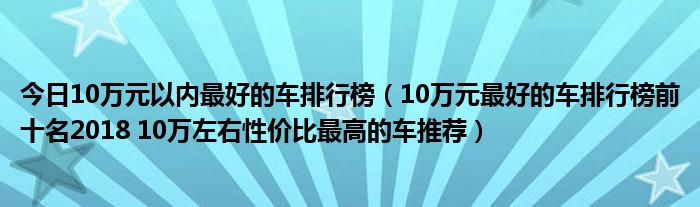 今日10万元以内最好的车排行榜（10万元最好的车排行榜前十名2018 10万左右性价比最高的车推荐）