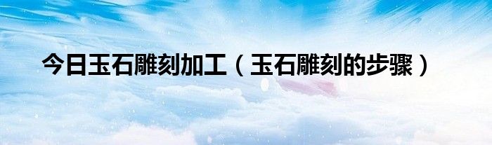 今日玉石雕刻加工（玉石雕刻的步骤）