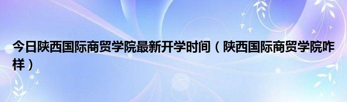 今日陕西国际商贸学院最新开学时间（陕西国际商贸学院咋样）