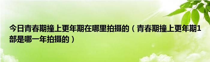 今日青春期撞上更年期在哪里拍摄的（青春期撞上更年期1部是哪一年拍摄的）