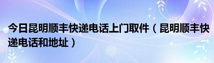 今日昆明顺丰快递电话上门取件（昆明顺丰快递电话和地址）