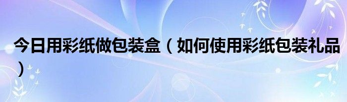 今日用彩纸做包装盒（如何使用彩纸包装礼品）