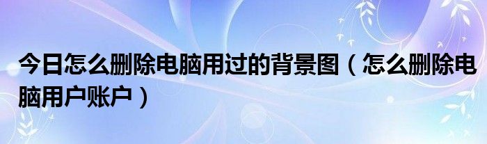 今日怎么删除电脑用过的背景图（怎么删除电脑用户账户）