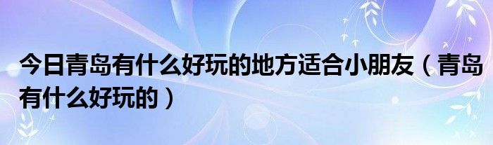 今日青岛有什么好玩的地方适合小朋友（青岛有什么好玩的）