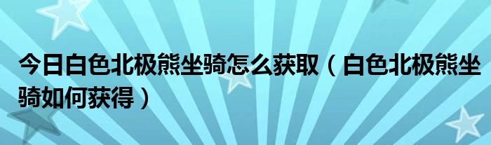 今日白色北极熊坐骑怎么获取（白色北极熊坐骑如何获得）