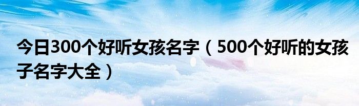 今日300个好听女孩名字（500个好听的女孩子名字大全）