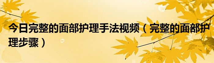 今日完整的面部护理手法视频（完整的面部护理步骤）