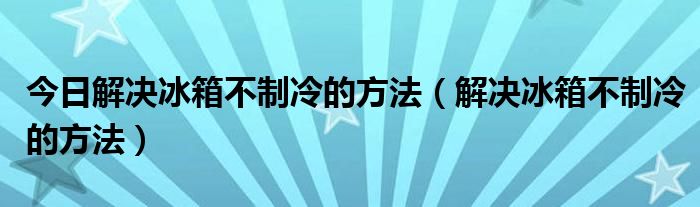 今日解决冰箱不制冷的方法（解决冰箱不制冷的方法）