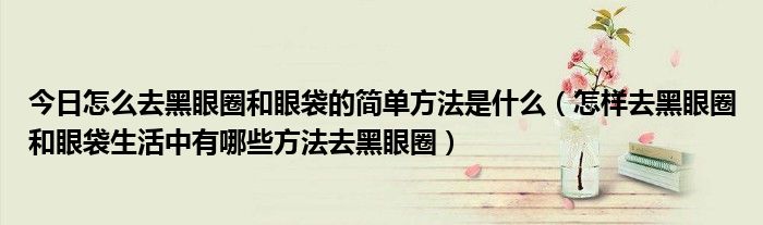 今日怎么去黑眼圈和眼袋的简单方法是什么（怎样去黑眼圈和眼袋生活中有哪些方法去黑眼圈）