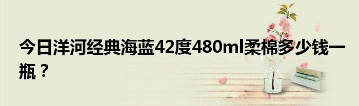 今日洋河经典海蓝42度480ml柔棉多少钱一瓶？