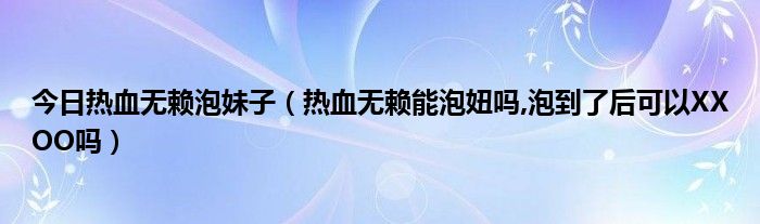 今日热血无赖泡妹子（热血无赖能泡妞吗,泡到了后可以XXOO吗）