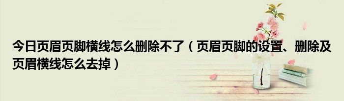 今日页眉页脚横线怎么删除不了（页眉页脚的设置、删除及页眉横线怎么去掉）