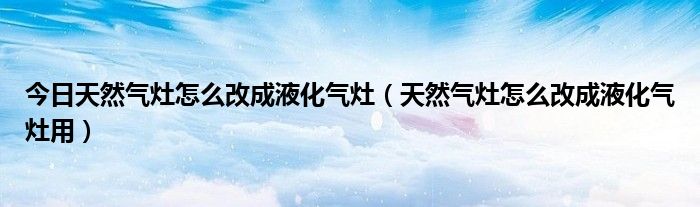 今日天然气灶怎么改成液化气灶（天然气灶怎么改成液化气灶用）