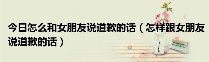 今日怎么和女朋友说道歉的话（怎样跟女朋友说道歉的话）