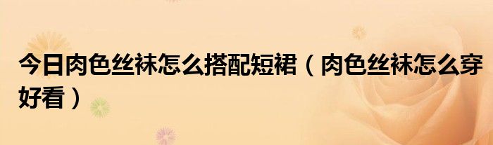 今日肉色丝袜怎么搭配短裙（肉色丝袜怎么穿好看）