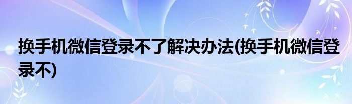 换手机微信登录不了解决办法(换手机微信登录不)