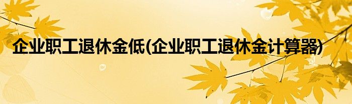 企业职工退休金低(企业职工退休金计算器)