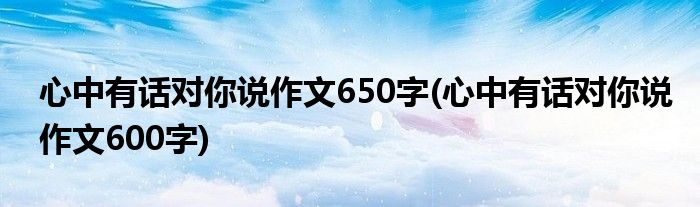 心中有话对你说作文650字(心中有话对你说作文600字)