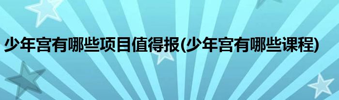 少年宫有哪些项目值得报(少年宫有哪些课程)