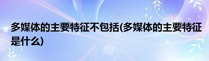 多媒体的主要特征不包括(多媒体的主要特征是什么)