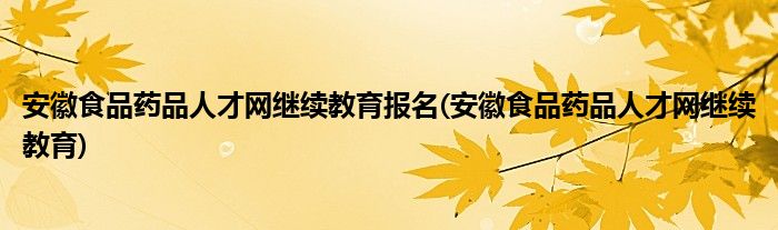 安徽食品药品人才网继续教育报名(安徽食品药品人才网继续教育)