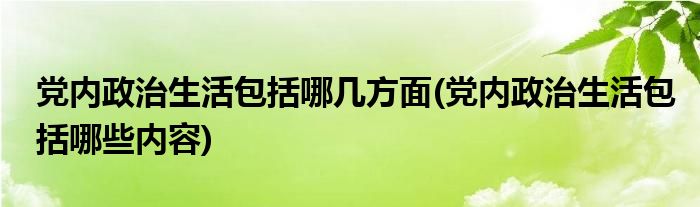 党内政治生活包括哪几方面(党内政治生活包括哪些内容)