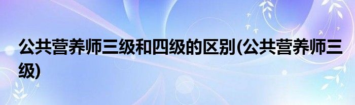 公共营养师三级和四级的区别(公共营养师三级)