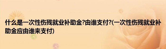 什么是一次性伤残就业补助金?由谁支付?(一次性伤残就业补助金应由谁来支付)