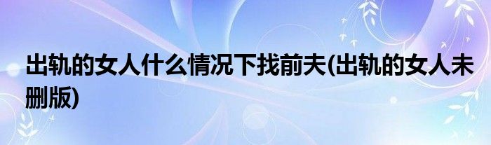 出轨的女人什么情况下找前夫(出轨的女人未删版)