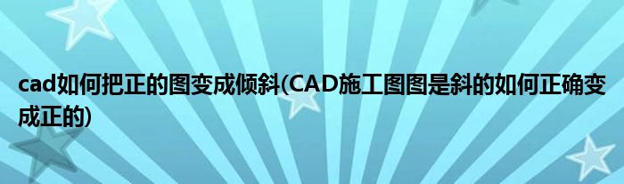 cad如何把正的图变成倾斜(CAD施工图图是斜的如何正确变成正的)