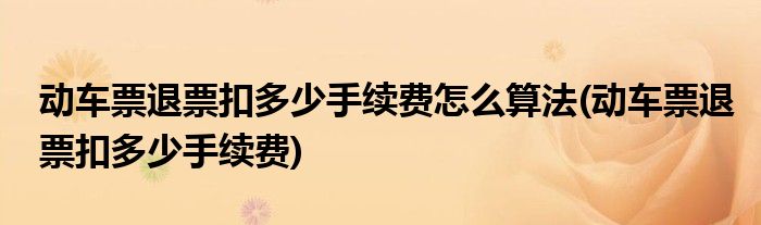 动车票退票扣多少手续费怎么算法(动车票退票扣多少手续费)