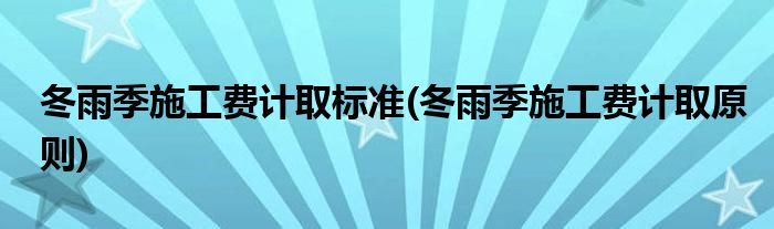 冬雨季施工费计取标准(冬雨季施工费计取原则)