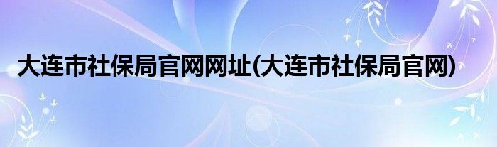 大连市社保局官网网址(大连市社保局官网)