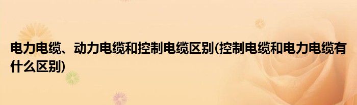 电力电缆、动力电缆和控制电缆区别(控制电缆和电力电缆有什么区别)