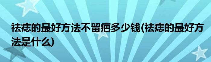 祛痣的最好方法不留疤多少钱(祛痣的最好方法是什么)