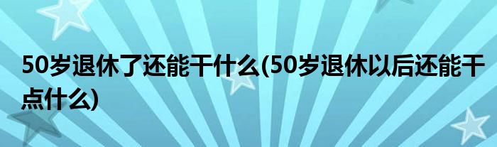 50岁退休了还能干什么(50岁退休以后还能干点什么)