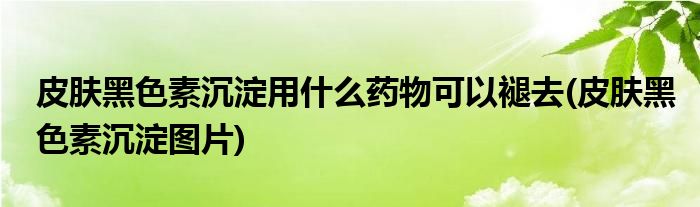 皮肤黑色素沉淀用什么药物可以褪去(皮肤黑色素沉淀图片)