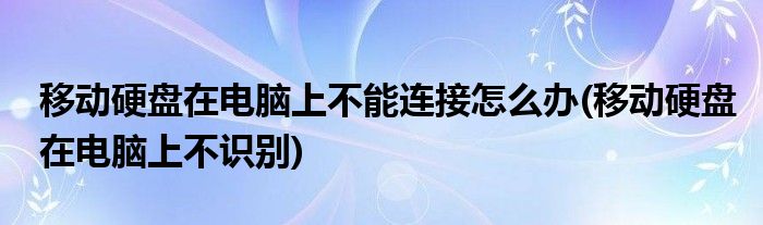 移动硬盘在电脑上不能连接怎么办(移动硬盘在电脑上不识别)