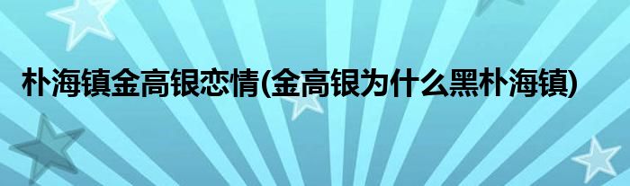 朴海镇金高银恋情(金高银为什么黑朴海镇)